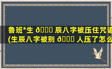 鲁班*
生 🐞 辰八字被压住咒语(生辰八字被别 🐞 人压了怎么*
)
